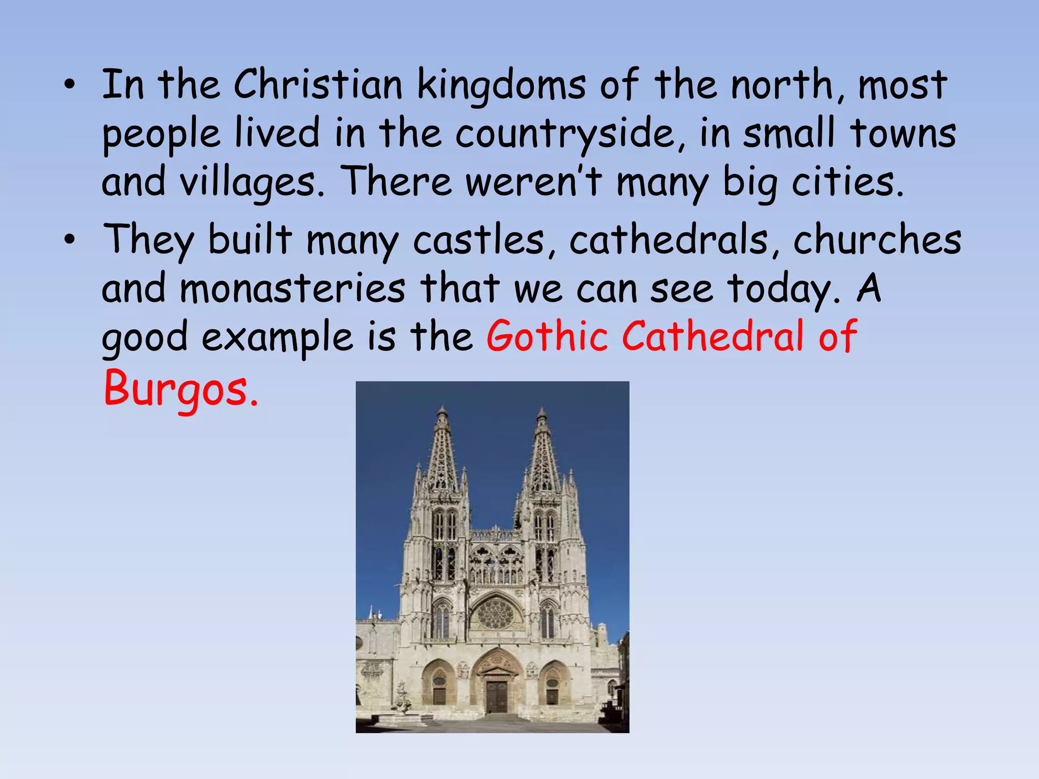 • In the Christian kingdoms of the north, most
  people lived in the countryside, in small towns
  and villages. There weren’t many big cities.
• They built many castles, cathedrals, churches
  and monasteries that we can see today. A
  good example is the Gothic Cathedral of
  Burgos.
 