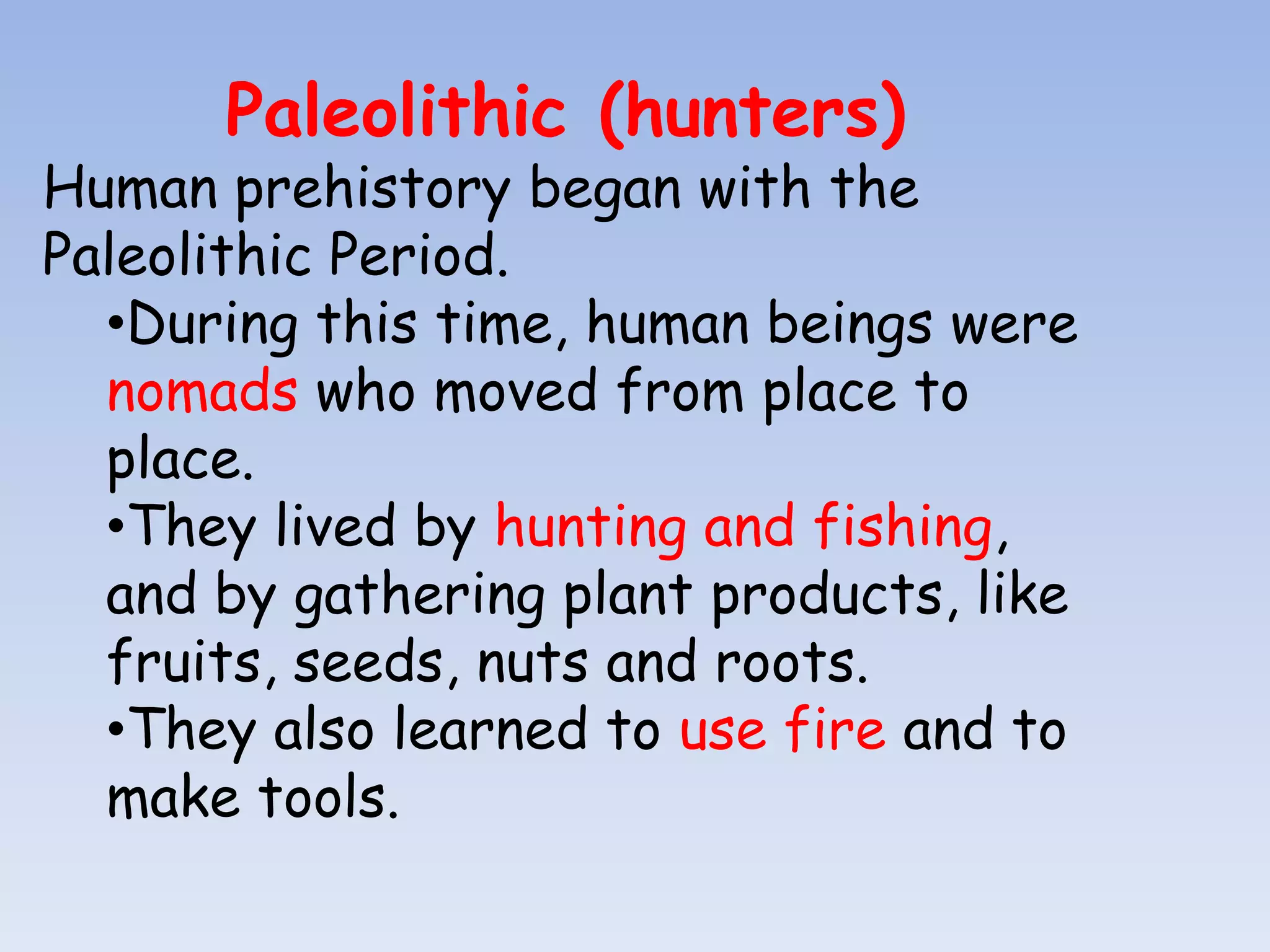 Paleolithic (hunters)
Human prehistory began with the
Paleolithic Period.
  •During this time, human beings were
  nomads who moved from place to
  place.
  •They lived by hunting and fishing,
  and by gathering plant products, like
  fruits, seeds, nuts and roots.
  •They also learned to use fire and to
  make tools.
 