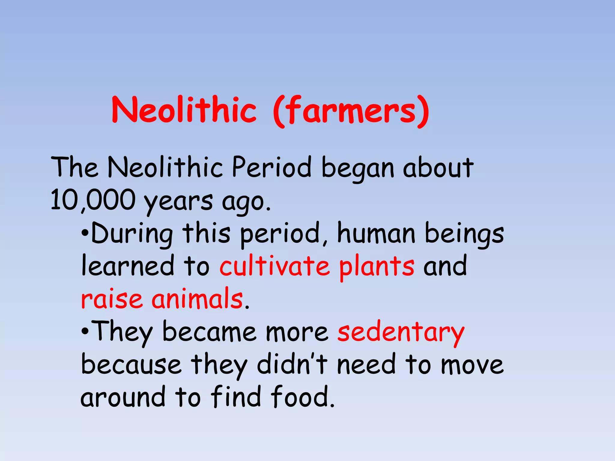 Neolithic (farmers)
The Neolithic Period began about
10,000 years ago.
  •During this period, human beings
  learned to cultivate plants and
  raise animals.
  •They became more sedentary
  because they didn’t need to move
  around to find food.
 