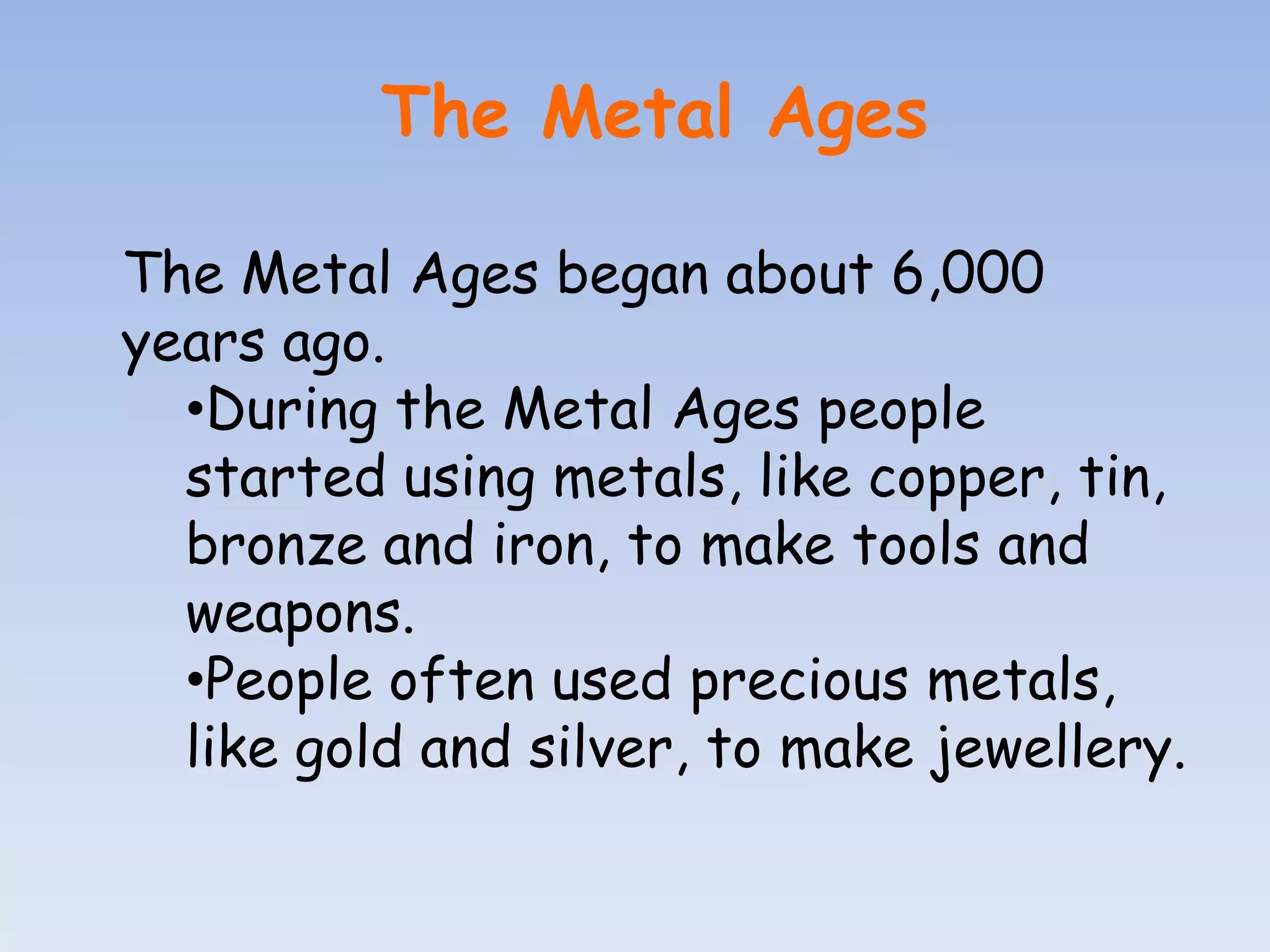 The Metal Ages

The Metal Ages began about 6,000
years ago.
  •During the Metal Ages people
  started using metals, like copper, tin,
  bronze and iron, to make tools and
  weapons.
  •People often used precious metals,
  like gold and silver, to make jewellery.
 