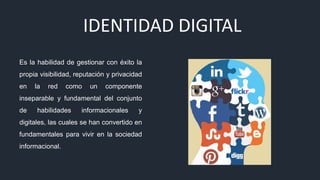 IDENTIDAD DIGITAL
Es la habilidad de gestionar con éxito la
propia visibilidad, reputación y privacidad
en la red como un componente
inseparable y fundamental del conjunto
de habilidades informacionales y
digitales, las cuales se han convertido en
fundamentales para vivir en la sociedad
informacional.
 