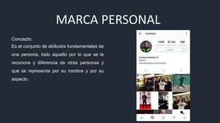 MARCA PERSONAL
Concepto:
Es el conjunto de atributos fundamentales de
una persona, todo aquello por lo que se le
reconoce y diferencia de otras personas y
que se representa por su nombre y por su
aspecto.
 