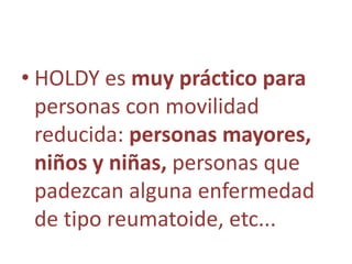 • HOLDY es muy práctico para
  personas con movilidad
  reducida: personas mayores,
  niños y niñas, personas que
  padezcan alguna enfermedad
  de tipo reumatoide, etc...
 