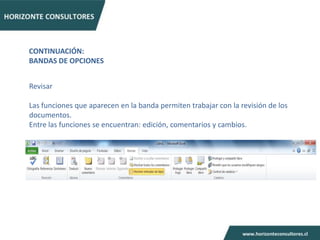 CONTINUACIÓN:
BANDAS DE OPCIONES


Revisar

Las funciones que aparecen en la banda permiten trabajar con la revisión de los
documentos.
Entre las funciones se encuentran: edición, comentarios y cambios.
 