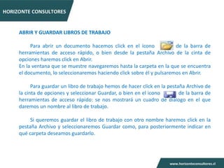 ABRIR Y GUARDAR LIBROS DE TRABAJO

     Para abrir un documento hacemos click en el icono             de la barra de
herramientas de acceso rápido, o bien desde la pestaña Archivo de la cinta de
opciones haremos click en Abrir.
En la ventana que se muestre navegaremos hasta la carpeta en la que se encuentra
el documento, lo seleccionaremos haciendo click sobre él y pulsaremos en Abrir.

      Para guardar un libro de trabajo hemos de hacer click en la pestaña Archivo de
la cinta de opciones y seleccionar Guardar, o bien en el icono         de la barra de
herramientas de acceso rápido: se nos mostrará un cuadro de diálogo en el que
daremos un nombre al libro de trabajo.

     Si queremos guardar el libro de trabajo con otro nombre haremos click en la
pestaña Archivo y seleccionaremos Guardar como, para posteriormente indicar en
qué carpeta deseamos guardarlo.
 
