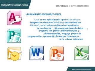 CAPITULO I INTRODUCCION


HERRAMIENTAS MICROSOFT OFFICE

       Excel es una aplicación del tipo hoja de cálculo,
   integrada en el entorno Windows y desarrollada por
   Microsoft, en la cual se combinan las capacidades
          de una hoja de cálculo normal, base de datos     ,
            programa de gráficos bidimensionales y
                 tridimensionales, lenguaje propio de
 programación y generación de macros; todo dentro
                                 de la misma aplicación
 