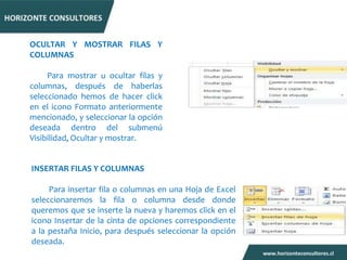 OCULTAR Y MOSTRAR FILAS Y
COLUMNAS

     Para mostrar u ocultar filas y
columnas, después de haberlas
seleccionado hemos de hacer click
en el icono Formato anteriormente
mencionado, y seleccionar la opción
deseada dentro del submenú
Visibilidad, Ocultar y mostrar.


INSERTAR FILAS Y COLUMNAS

     Para insertar fila o columnas en una Hoja de Excel
seleccionaremos la fila o columna desde donde
queremos que se inserte la nueva y haremos click en el
icono Insertar de la cinta de opciones correspondiente
a la pestaña Inicio, para después seleccionar la opción
deseada.
 