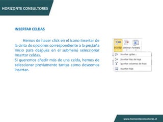 INSERTAR CELDAS

      Hemos de hacer click en el icono Insertar de
la cinta de opciones correspondiente a la pestaña
Inicio para después en el submenú seleccionar
Insertar celdas.
Si queremos añadir más de una celda, hemos de
seleccionar previamente tantas como deseemos
insertar.
 