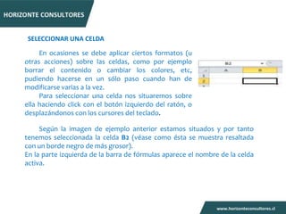SELECCIONAR UNA CELDA

     En ocasiones se debe aplicar ciertos formatos (u
otras acciones) sobre las celdas, como por ejemplo
borrar el contenido o cambiar los colores, etc,
pudiendo hacerse en un sólo paso cuando han de
modificarse varias a la vez.
     Para seleccionar una celda nos situaremos sobre
ella haciendo click con el botón izquierdo del ratón, o
desplazándonos con los cursores del teclado.

     Según la imagen de ejemplo anterior estamos situados y por tanto
tenemos seleccionada la celda B2 (véase como ésta se muestra resaltada
con un borde negro de más grosor).
En la parte izquierda de la barra de fórmulas aparece el nombre de la celda
activa.
 