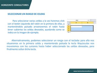 SELECCIONAR UN RANGO DE CELDAS

     Para seleccionar varias celdas a la vez haremos click
con el botón izquierdo del ratón en la primera de ellas, y
manteniéndolo pulsado arrastraremos el ratón hasta
tener cubiertas las celdas deseadas, quedando como se
indica en la imagen de ejemplo.


     Alternativamente, podemos seleccionar un rango con el teclado: para ello nos
situaremos en la primera celda y manteniendo pulsada la tecla Mayúsculas nos
moveremos con los cursores hasta haber seleccionado las celdas deseadas, para
finalmente soltar dicha tecla.
 