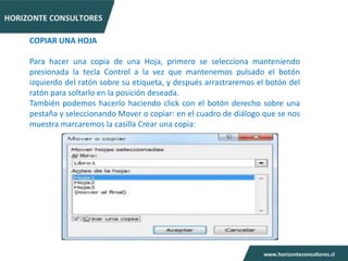 COPIAR UNA HOJA

Para hacer una copia de una Hoja, primero se selecciona manteniendo
presionada la tecla Control a la vez que mantenemos pulsado el botón
izquierdo del ratón sobre su etiqueta, y después arrastraremos el botón del
ratón para soltarlo en la posición deseada.
También podemos hacerlo haciendo click con el botón derecho sobre una
pestaña y seleccionando Mover o copiar: en el cuadro de diálogo que se nos
muestra marcaremos la casilla Crear una copia:
 