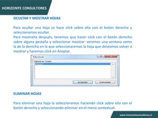 OCULTAR Y MOSTRAR HOJAS

Para ocultar una hoja se hace click sobre ella con el botón derecho y
seleccionamos ocultar.
Para mostrarla después, tenemos que hacer click con el botón derecho
sobre alguna pestaña y seleccionar mostrar: veremos una ventana como
la de la derecha en la que seleccionaremos la hoja que deseamos volver a
mostrar y haremos click en Aceptar.




ELIMINAR HOJAS

Para eliminar una hoja la seleccionamos haciendo click sobre ella con el
botón derecho y seleccionando eliminar en el menú contextual.
 