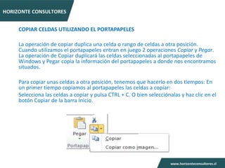 COPIAR CELDAS UTILIZANDO EL PORTAPAPELES

La operación de copiar duplica una celda o rango de celdas a otra posición.
Cuando utilizamos el portapapeles entran en juego 2 operaciones Copiar y Pegar.
La operación de Copiar duplicará las celdas seleccionadas al portapapeles de
Windows y Pegar copia la información del portapapeles a donde nos encontramos
situados.

Para copiar unas celdas a otra posición, tenemos que hacerlo en dos tiempos: En
un primer tiempo copiamos al portapapeles las celdas a copiar:
Selecciona las celdas a copiar y pulsa CTRL + C. O bien selecciónalas y haz clic en el
botón Copiar de la barra Inicio.
 