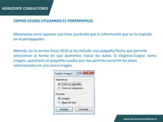 COPIAR CELDAS UTILIZANDO EL PORTAPAPELES


Observarás como aparece una línea punteada que la información que se ha copiado
en el portapapeles.

Además, en la versión Excel 2010 se ha incluido una pequeña flecha que permite
seleccionar la forma en que queremos copiar los datos. Si elegimos Copiar como
imagen, aparecerá un pequeño cuadro que nos permite convertir los datos
seleccionados en una única imagen.
 