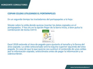 COPIAR CELDAS UTILIZANDO EL PORTAPAPELES

En un segundo tiempo las trasladamos del portapapeles a la hoja:

Sitúate sobre la celda donde quieras insertar los datos copiados en el
portapapeles. Y haz clic en la opción Pegar de la barra Inicio, o bien pulsa la
combinación de teclas Ctrl+V.




Excel 2010 extiende el área de pegado para ajustarlo al tamaño y la forma del
área copiada. La celda seleccionada será la esquina superior izquierda del área
pegada. En caso de que lo que quieras sea sustituir el contenido de unas celdas
por la información copiada, selecciónalas antes de pegar la información y se
sobrescribirán.
 