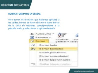 BORRAR FORMATOS EN CELDAS

Para borrar los formatos que hayamos aplicado a
las celdas, hemos de hacer click en el icono Borrar
de la cinta de opciones correspondiente a la
pestaña Inicio, y seleccionar la opción deseada.
 
