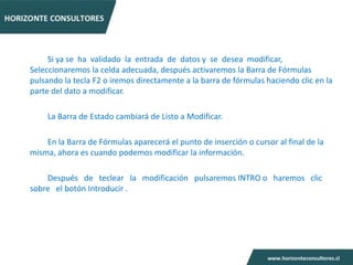 Si ya se ha validado la entrada de datos y se desea modificar,
Seleccionaremos la celda adecuada, después activaremos la Barra de Fórmulas
pulsando la tecla F2 o iremos directamente a la barra de fórmulas haciendo clic en la
parte del dato a modificar.

    La Barra de Estado cambiará de Listo a Modificar.

    En la Barra de Fórmulas aparecerá el punto de inserción o cursor al final de la
misma, ahora es cuando podemos modificar la información.

    Después de teclear la modificación pulsaremos INTRO o haremos clic
sobre el botón Introducir .
 