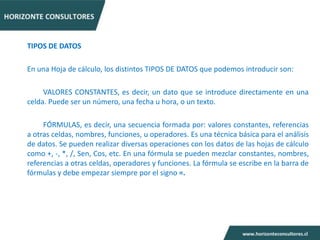 TIPOS DE DATOS

En una Hoja de cálculo, los distintos TIPOS DE DATOS que podemos introducir son:

     VALORES CONSTANTES, es decir, un dato que se introduce directamente en una
celda. Puede ser un número, una fecha u hora, o un texto.

     FÓRMULAS, es decir, una secuencia formada por: valores constantes, referencias
a otras celdas, nombres, funciones, u operadores. Es una técnica básica para el análisis
de datos. Se pueden realizar diversas operaciones con los datos de las hojas de cálculo
como +, -, *, /, Sen, Cos, etc. En una fórmula se pueden mezclar constantes, nombres,
referencias a otras celdas, operadores y funciones. La fórmula se escribe en la barra de
fórmulas y debe empezar siempre por el signo =.
 