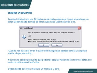 ERRORES EN LOS DATOS

Cuando introducimos una fórmula en una celda puede ocurrir que se produzca un
error. Dependiendo del tipo de error puede que Excel nos avise o no.




 Cuando nos avisa del error, el cuadro de diálogo que aparece tendrá un aspecto
similar al que ves arriba:

Nos da una posible propuesta que podemos aceptar haciendo clic sobre el botón Sí o
rechazar utilizando el botón No.

Dependiendo del error, mostrará un mensaje u otro.
 