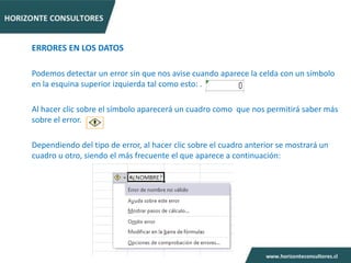 ERRORES EN LOS DATOS

Podemos detectar un error sin que nos avise cuando aparece la celda con un símbolo
en la esquina superior izquierda tal como esto: .

Al hacer clic sobre el símbolo aparecerá un cuadro como que nos permitirá saber más
sobre el error.

Dependiendo del tipo de error, al hacer clic sobre el cuadro anterior se mostrará un
cuadro u otro, siendo el más frecuente el que aparece a continuación:
 
