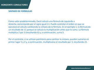 SINTAXIS DE FORMULAS



Como valor predeterminado, Excel calcula una fórmula de izquierda a
derecha, comenzando por el signo igual (=). Puede controlar el orden en que se
ejecutará el cálculo cambiando la sintaxis de la fórmula. En el ejemplo 1, la fórmula da
un resultado de 11 porque se calcula la multiplicación antes que la suma. La fórmula
multiplica 2 por 3 (resultando 6) y, a continuación, suma 5.

Por el contrario, si se utilizan paréntesis para cambiar la sintaxis, pueden sumarse en
primer lugar 5 y 2 y, a continuación, multiplicarse el resultado por 3, resultando 21.
 