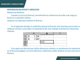 REFERENCIAS RELATIVAS Y ABSOLUTAS
Referencias Relativas
     Cuando se crea una fórmula, normalmente las referencias de celda o de rango se
basan en su posición relativa
respecto a la celda que contiene la fórmula.

      En el siguiente ejemplo, la celda B3 contiene la fórmula =A1; Excel buscará el valor un
celda por encima y una celda a la izquierda de B3. Este método se denomina referencias
relativas.




     Si se copia una fórmula que utiliza referencias relativas, se actualizarán las referencias
en la fórmulas pegada y se hará referencia a diferentes celdas relativas a la pos ición de la
fórmula.
 
