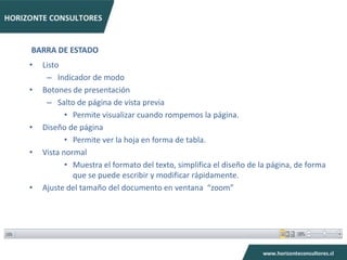 BARRA DE ESTADO
•   Listo
     – Indicador de modo
•   Botones de presentación
     – Salto de página de vista previa
           • Permite visualizar cuando rompemos la página.
•   Diseño de página
           • Permite ver la hoja en forma de tabla.
•   Vista normal
           • Muestra el formato del texto, simplifica el diseño de la página, de forma
             que se puede escribir y modificar rápidamente.
•   Ajuste del tamaño del documento en ventana “zoom”
 