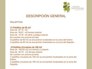 DESCRIPCIÓN GENERAL
PALAFITOS

11 Palafitos de 60 m2
Área de 67.10 m2
Área de 28.61 m2 terraza exterior
Área de 15.30 m2 deck y palapa exterior
No cuentan con piscina privada
9 palafitos de 60 m2 se encuentran localizados en la zona del Estero
2 palafitos de 60 m2 se encuentran localizados en la zona del Nopalito

9 Palafitos Circulares de 100 m2
Área de 106.00 m2 con terraza a cubierto
Área de 50.70 m2 terraza exterior
No cuentan con piscina privada
7 palafitos circulares de 100 m2 se encuentran localizados en la zona del
Estero
2 palafitos circulares de 100 m2 se encuentran localizados en la zona del
Nopalito
 