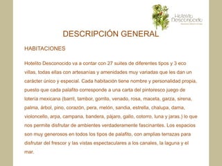 DESCRIPCIÓN GENERAL
HABITACIONES

Hotelito Desconocido va a contar con 27 suites de diferentes tipos y 3 eco
villas, todas ellas con artesanías y amenidades muy variadas que les dan un
carácter único y especial. Cada habitación tiene nombre y personalidad propia,
puesto que cada palafito corresponde a una carta del pintoresco juego de
lotería mexicana (barril, tambor, gorrito, venado, rosa, maceta, garza, sirena,
palma, árbol, pino, corazón, pera, melón, sandia, estrella, chalupa, dama,
violoncello, arpa, campana, bandera, pájaro, gallo, cotorro, luna y jaras.) lo que
nos permite disfrutar de ambientes verdaderamente fascinantes. Los espacios
son muy generosos en todos los tipos de palafito, con amplias terrazas para
disfrutar del frescor y las vistas espectaculares a los canales, la laguna y el
mar.
 