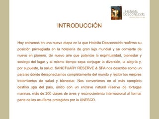 INTRODUCCIÓN

Hoy entramos en una nueva etapa en la que Hotelito Desconocido reafirma su
posición privilegiada en la hotelería de gran lujo mundial y se convierte de
nuevo en pionero. Un nuevo aire que potencie la espiritualidad, bienestar y
sosiego del lugar y al mismo tiempo sepa conjugar la diversión, la alegría y,
por supuesto, la salud. SANCTUARY RESERVE & SPA nos describe como un
paraíso donde desconectarnos completamente del mundo y recibir los mejores
tratamientos de salud y bienestar. Nos convertimos en el más completo
destino spa del país, único con un enclave natural reserva de tortugas
marinas, más de 200 clases de aves y reconocimiento internacional al formar
parte de los acuíferos protegidos por la UNESCO.
 