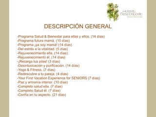 DESCRIPCIÓN GENERAL
-Programa Salud & Bienestar para ellas y ellos. (14 días)
-Programa futura mamá. (10 días)
-Programa ¡ya soy mamá! (14 días)
-Del estrés a la vitalidad. (5 días)
-Rejuvenecimiento ella. (14 días)
-Rejuvenecimiento él. (14 días)
-¡Recarga tus pilas! (3 días)
-Desintoxicación y purificación. (14 días)
-Yoga & Fitness. (7 días)
-Redescubre a tu pareja. (4 días)
-Your First Vacation Experience for SENIORS (7 días)
-Paz y armonía interior. (10 días)
-Completo salud ella. (7 días)
-Completo Salud él. (7 días)
-Confía en tu aspecto. (21 días)
 