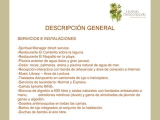 DESCRIPCIÓN GENERAL
SERVICIOS E INSTALACIONES

-Spiritual Manager direct service.
-Restaurante El Cantarito sobre la laguna.
-Restaurante El Nopalito en la playa.
-Piscina exterior de agua dulce y gran jacuzzi.
-Oasis: rocas, palmeras, arena y piscina natural de agua de mar.
-Recepción interactiva con tienda de artesanías y área de conexión a Internet.
-Music Library – Área de Lectura.
-Traslados Aeropuerto en camioneta de lujo o helicóptero.
-Servicios de lavandería: Normal y Express.
-Camas tamaño KING.
-Blancos de algodón a 600 hilos y sedas naturales con bordados artesanales a
mano,        edredones nórdicos (duvet) y gama de almohadas de plumón de
ganso y algodón.
-Doseles antimosquitos en todas las camas.
-Baños de lujo integrados al conjunto de la habitación.
-Duchas de bambú al aire libre.
 