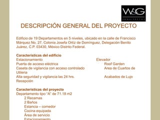 DESCRIPCIÓN GENERAL DEL PROYECTO

Edificio de 19 Departamentos en 5 niveles, ubicado en la calle de Francisco
Márquez No. 27, Colonia Josefa Ortíz de Domínguez, Delegación Benito
Juárez, C.P. 03430, México Distrito Federal.

Características del edificio
Estacionamiento                                   Elevador
Puerta de acceso eléctrica                             Roof Garden
Caseta de vigilancia con acceso controlado             Area de Cuartos de
Utileria
Alta seguridad y vigilancia las 24 hrs.                Acabados de Lujo
Recepción

Características del proyecto
Departamento tipo “A” de 71.18 m2
    2 Recamas
    2 Baños
    Estancia – comedor
    Cocina equipada
    Área de servicio
 
