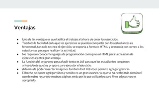 Ventajas
● Una de las ventajas es que facilita el trabajo a la hora de crear los ejercicios.
● También la facilidad en la que los ejercicios se pueden compartir con los estudiantes es
fenomenal, tan solo se crea el ejercicio, se exporta a formato HTML y se manda por correo a los
estudiantes para que realicen la actividad.
● No requiere conocer lenguajes de programación como java o HTML para la creación de
ejercicios es otra gran ventaja
● La función del programa para añadir texto es útil para que los estudiantes tengan un
antecedente que los prepare para ejecutar el ejercicio.
● Además de poder insertar imágenes también Hot Potatoes permite agregar gráficas.
● El hecho de poder agregar vídeo y sonido es un gran avance, ya que se ha hecho más común el
uso de estos recursos en otras páginas web, por lo que utilizarlos para fines educativos es
apropiado.
 