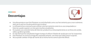 Desventajas
● Una desventaja es que Hot Potatoes no está diseñado como una herramienta para crear exámenes
web, por lo que no resulta práctico para evaluar.
● La infraestructura necesaria para utilizar esta herramienta como lo es una computadora e
Internet, puede suponer un reto para muchos estudiantes.
● Si se posee una conexión lenta de Internet, produciría un desempeño lento en archivos de sonido,
vídeo y gráficos grandes.
● Es más fácil que los estudiantes hagan trampa al utilizar el botón de ayuda para ver las respuestas.
● Hot Potatoes no revisa la ortografía automáticamente, uno tiene que seleccionar la opción.
● No se puede cambiar el tipo de fuente de la misma forma como lo permite Word.
 