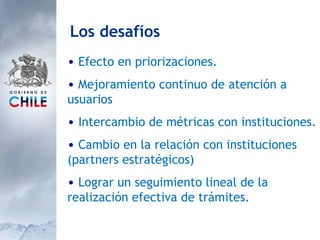 Efecto en priorizaciones. Mejoramiento continuo de atención a usuarios Intercambio de métricas con instituciones.  Cambio en la relación con instituciones (partners estratégicos) Lograr un seguimiento lineal de la realización efectiva de trámites. Los desafíos 
