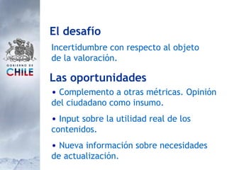 Las oportunidades Complemento a otras métricas. Opinión del ciudadano como insumo. Input sobre la utilidad real de los contenidos. Nueva información sobre necesidades de actualización. El desafío Incertidumbre con respecto al objeto de la valoración.  