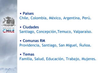Países Chile, Colombia, México, Argentina, Perú. Ciudades Santiago, Concepción,Temuco, Valparaíso. Comunas RM Providencia, Santiago, San Miguel, Ñuñoa. Temas Familia, Salud, Educación, Trabajo, Mujeres. 