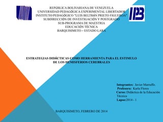 REPÚBLICA BOLIVARIANA DE VENEZUELA
UNIVERSIDAD PEDAGÓGICA EXPERIMENTAL LIBERTADOR
INSTITUTO PEDAGÓGICO “LUIS BELTRÁN PRIETO FIGUEROA”
SUBDIRECCIÓN DE INVESTIGACIÓN Y POSTGRADO
SUB-PROGRAMA DE MAESTRIA
EDUCACIÓN TÉCNICA
BARQUISIMETO – ESTADO LARA

ESTRATEGIAS DIDÁCTICAS COMO HERRAMIENTA PARA EL ESTIMULO
DE LOS HEMISFERIOS CEREBRALES

Integrantes: Javier Marruffo.
Profesora: Karla Flores
Curso: Didáctica de la Educación
Técnica
Lapso:2014 - 1

BARQUISIMETO, FEBRERO DE 2014

 