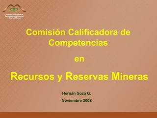Comisión Calificadora de Competencias en R ecursos y  R eservas  M ineras Hernán Soza G. Noviembre 2008 
