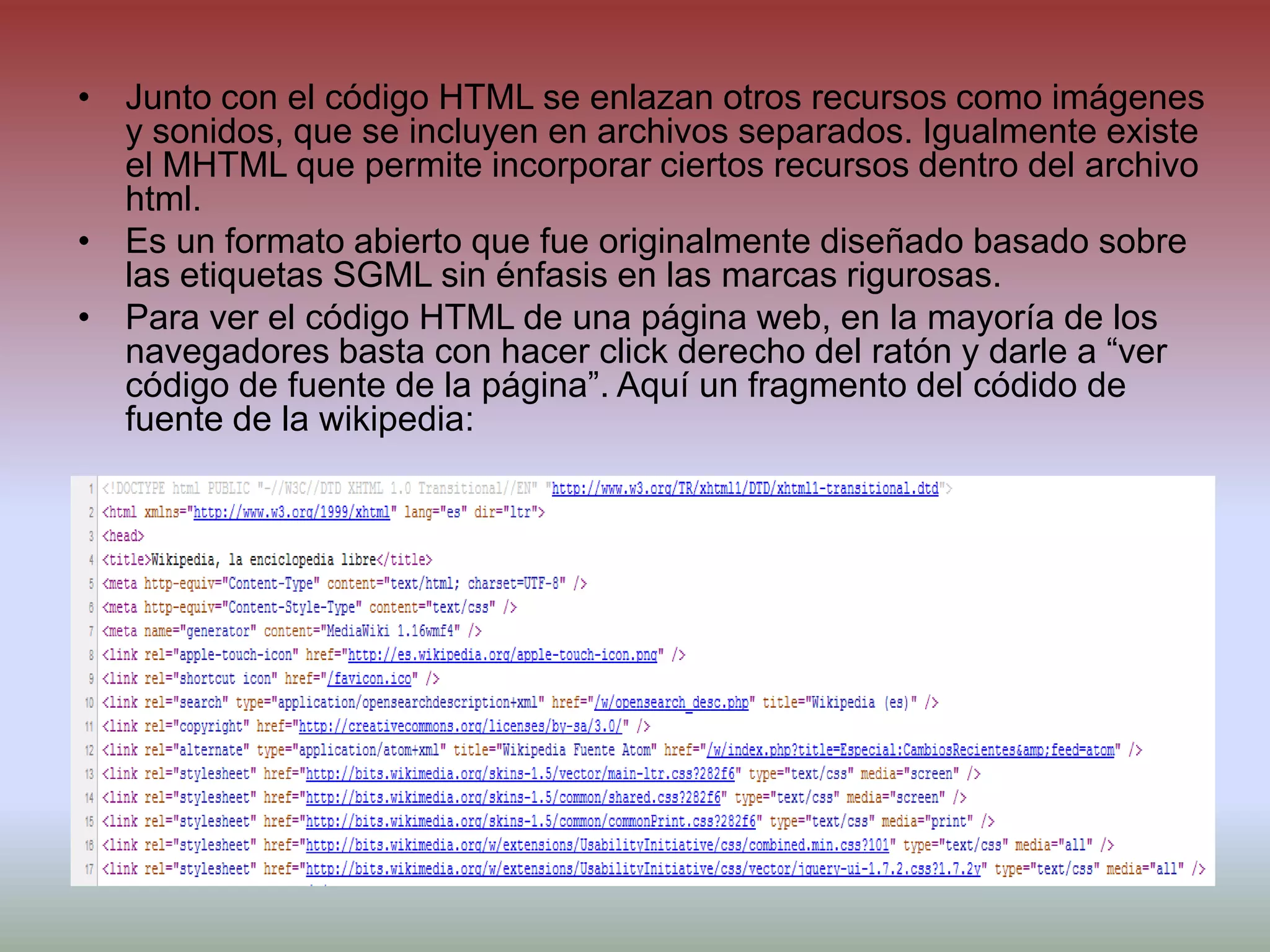 Junto con el código HTML se enlazan otros recursos como imágenes y sonidos, que se incluyen en archivos separados. Igualmente existe el MHTML que permite incorporar ciertos recursos dentro del archivo html.Es un formato abierto que fue originalmente diseñado basado sobre las etiquetas SGML sin énfasis en las marcas rigurosas.Para ver el código HTML de una página web, en la mayoría de los navegadores basta con hacer clickderecho del ratón y darle a “ver código de fuente de la página”. Aquí un fragmento del códido de fuente de la wikipedia: