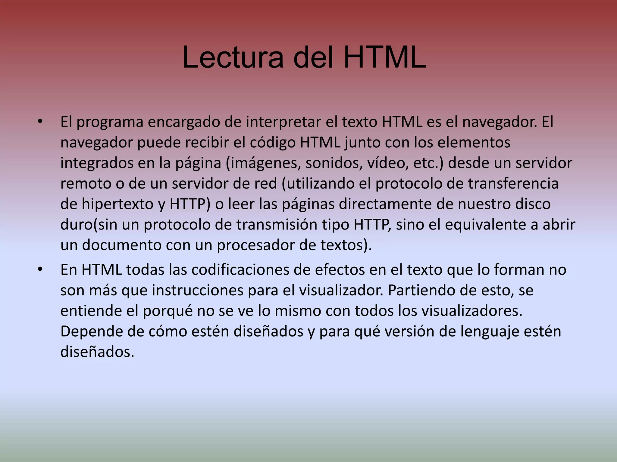 Lectura del HTMLEl programa encargado de interpretar el texto HTML es el navegador. El navegador puede recibir el código HTML junto con los elementos integrados en la página (imágenes, sonidos, vídeo, etc.) desde un servidor remoto o de un servidor de red (utilizando el protocolo de transferencia de hipertexto y HTTP) o leer las páginas directamente de nuestro disco duro(sin un protocolo de transmisión tipo HTTP, sino el equivalente a abrir un documento con un procesador de textos).En HTML todas las codificaciones de efectos en el texto que lo forman no son más que instrucciones para el visualizador. Partiendo de esto, se entiende el porqué no se ve lo mismo contodos los visualizadores. Depende de cómo estén diseñados y para qué versión de lenguaje estén diseñados.
