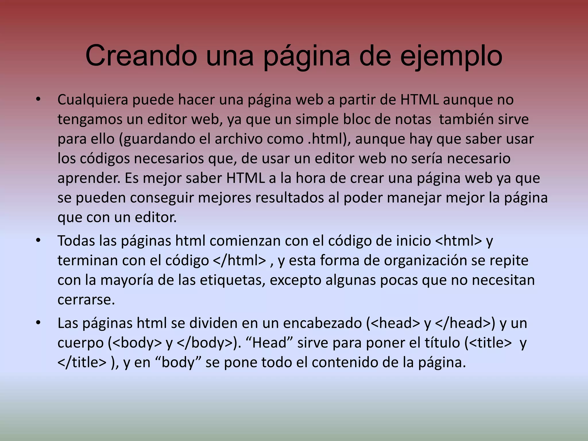 Creando una página de ejemploCualquiera puede hacer una página web a partir de HTML aunque no tengamos un editor web, ya que un simple bloc de notas  también sirve para ello (guardando el archivo como .html), aunque hay que saber usar los códigos necesarios que, de usar un editor web no sería necesario aprender. Es mejor saber HTML a la hora de crear una página web ya que se pueden conseguir mejores resultados al poder manejar mejor la página que con un editor.Todas las páginas html comienzan con el código de inicio <html> y terminan con el código </html> , y esta forma de organización se repite con la mayoría de las etiquetas, excepto algunas pocas que no necesitan cerrarse.Las páginas html se dividen en un encabezado (<head> y </head>) y un cuerpo (<body> y </body>). “Head” sirve para poner el título (<title>  y </title> ), y en “body” se pone todo el contenido de la página.