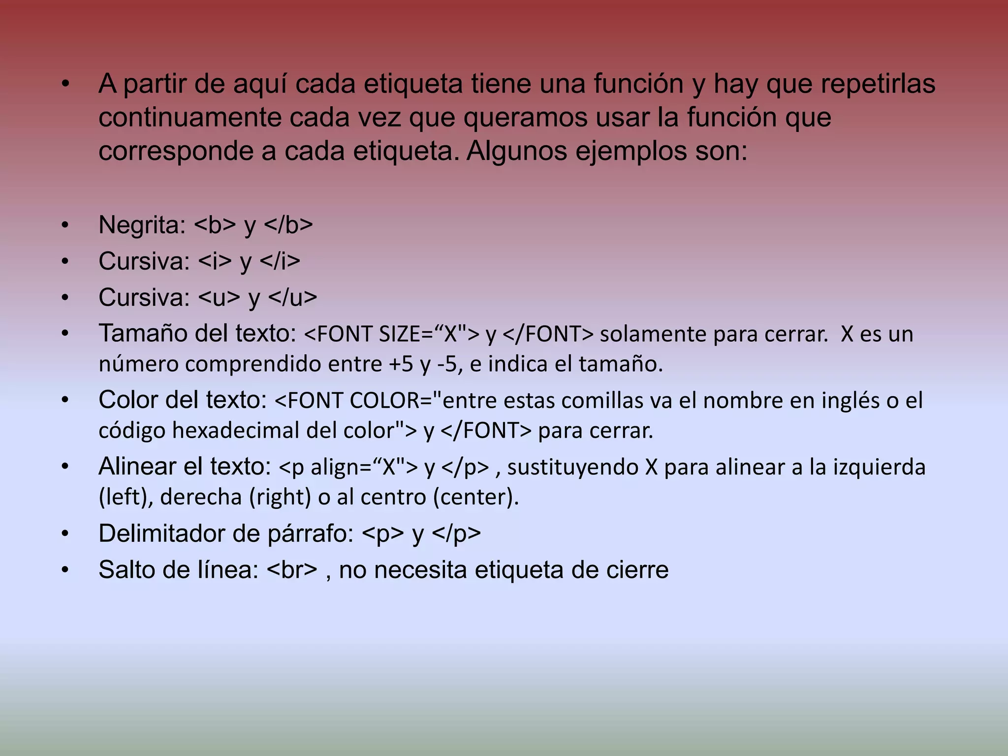 A partir de aquí cada etiqueta tiene una función y hay que repetirlas continuamente cada vez que queramos usar la función que corresponde a cada etiqueta. Algunos ejemplos son:Negrita: <b> y </b>Cursiva: <i> y </i>Cursiva: <u> y </u>Tamaño del texto: <FONT SIZE=“X"> y </FONT> solamente para cerrar.  X es un número comprendido entre +5 y -5, e indica el tamaño.Color del texto: <FONT COLOR="entre estas comillas va el nombre en inglés o el código hexadecimal del color"> y </FONT> para cerrar.Alinear el texto: <p align=“X"> y </p> , sustituyendo X para alinear a la izquierda (left), derecha (right) o al centro (center).Delimitador de párrafo: <p> y </p>Salto de línea: <br> , no necesita etiqueta de cierre