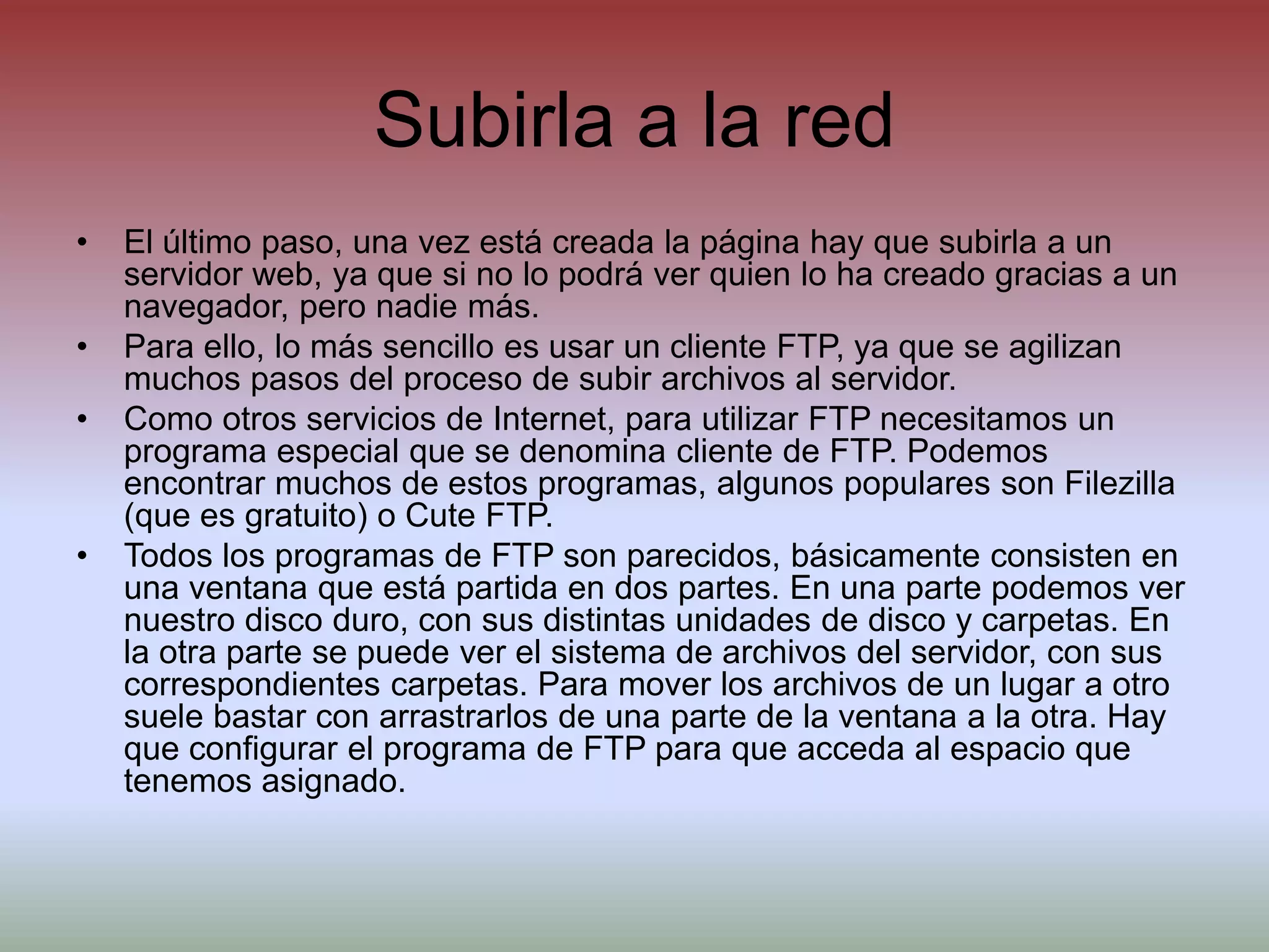 Subirla a la redEl último paso, una vez está creada la página hay que subirla a un servidor web, ya que si no lo podrá ver quien lo ha creado gracias a un navegador, pero nadie más.Para ello, lo más sencillo es usar un cliente FTP, ya que se agilizan muchos pasos del proceso de subir archivos al servidor.Como otros servicios de Internet, para utilizar FTP necesitamos un programa especial que se denomina cliente de FTP. Podemos encontrar muchos de estos programas, algunos populares son Filezilla (que es gratuito) o Cute FTP.Todos los programas de FTP son parecidos, básicamente consisten en una ventana que está partida en dos partes. En una parte podemos ver nuestro disco duro, con sus distintas unidades de disco y carpetas. En la otra parte se puede ver el sistema de archivos del servidor, con sus correspondientes carpetas. Para mover los archivos de un lugar a otro suele bastar con arrastrarlos de una parte de la ventana a la otra. Hay que configurar el programa de FTP para que acceda al espacio que tenemos asignado.