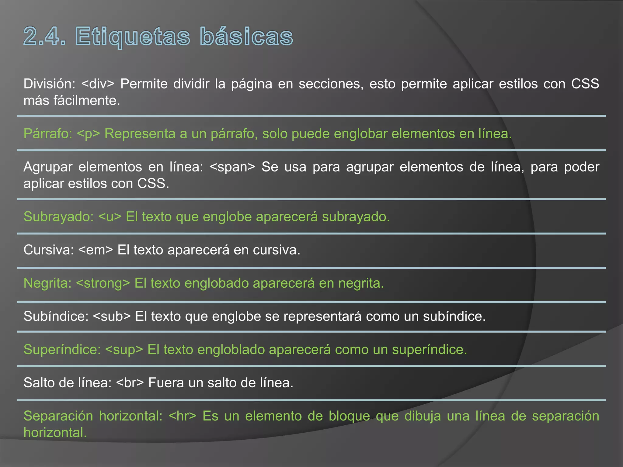 División: <div> Permite dividir la página en secciones, esto permite aplicar estilos con CSS
más fácilmente.
Párrafo: <p> Representa a un párrafo, solo puede englobar elementos en línea.
Agrupar elementos en línea: <span> Se usa para agrupar elementos de línea, para poder
aplicar estilos con CSS.
Subrayado: <u> El texto que englobe aparecerá subrayado.
Cursiva: <em> El texto aparecerá en cursiva.
Negrita: <strong> El texto englobado aparecerá en negrita.
Subíndice: <sub> El texto que englobe se representará como un subíndice.
Superíndice: <sup> El texto engloblado aparecerá como un superíndice.
Salto de línea: <br> Fuera un salto de línea.
Separación horizontal: <hr> Es un elemento de bloque que dibuja una línea de separación
horizontal.
 