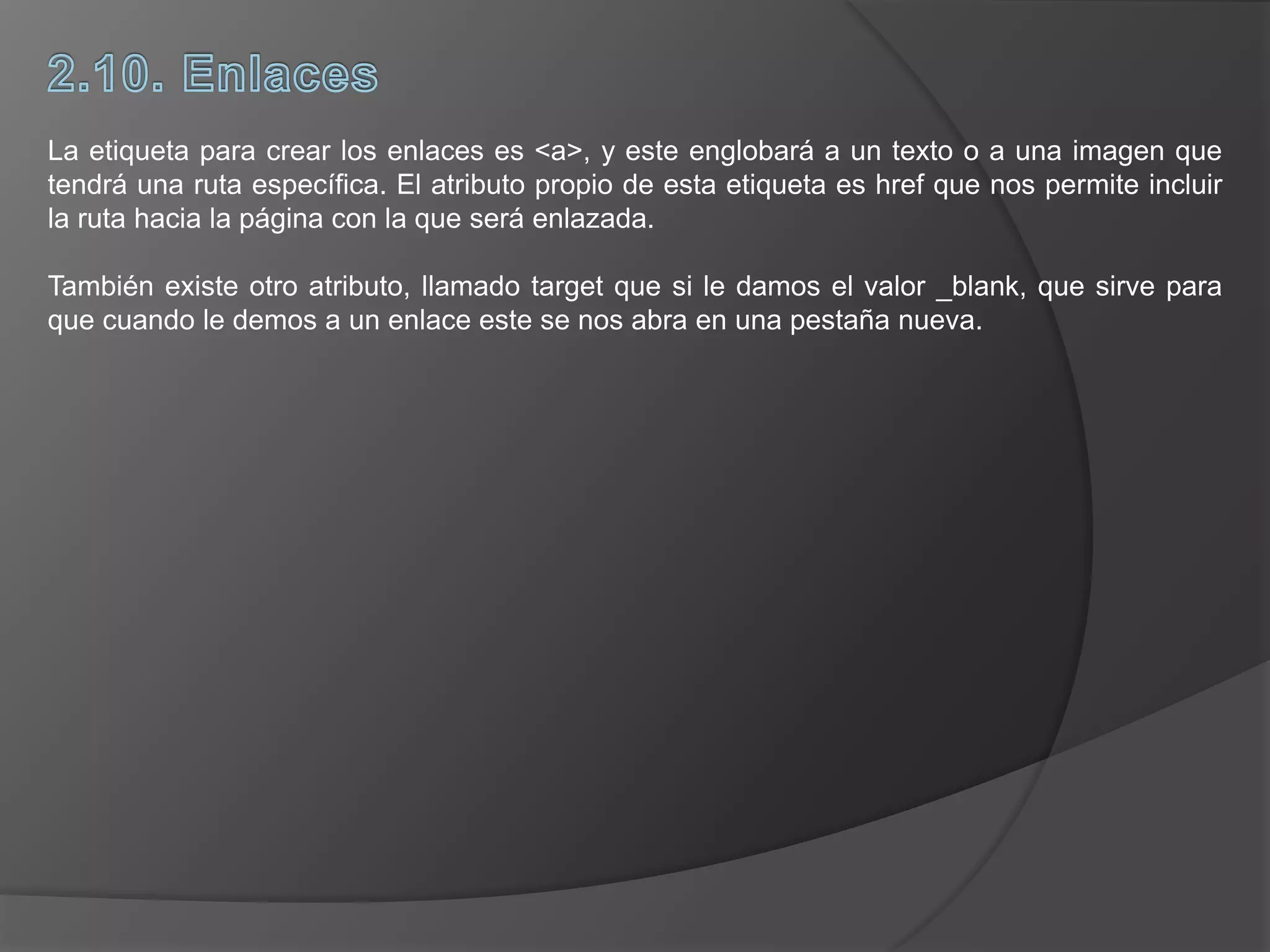 La etiqueta para crear los enlaces es <a>, y este englobará a un texto o a una imagen que
tendrá una ruta específica. El atributo propio de esta etiqueta es href que nos permite incluir
la ruta hacia la página con la que será enlazada.
También existe otro atributo, llamado target que si le damos el valor _blank, que sirve para
que cuando le demos a un enlace este se nos abra en una pestaña nueva.
 