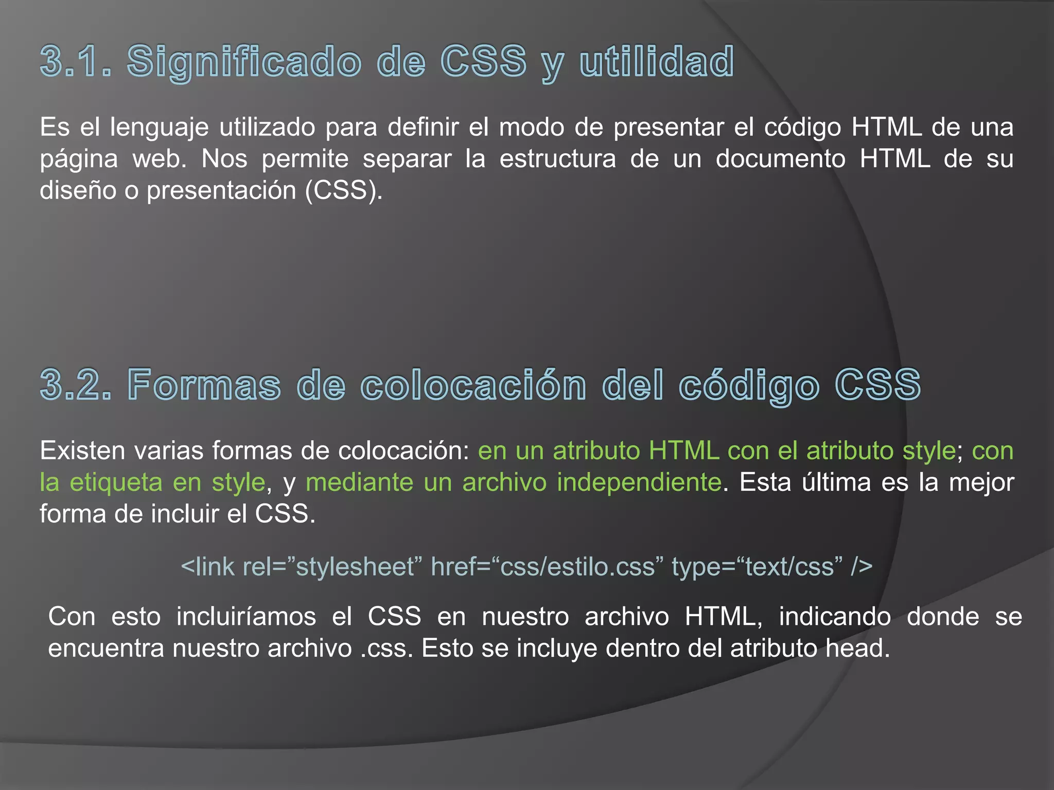 Es el lenguaje utilizado para definir el modo de presentar el código HTML de una
página web. Nos permite separar la estructura de un documento HTML de su
diseño o presentación (CSS).
Existen varias formas de colocación: en un atributo HTML con el atributo style; con
la etiqueta en style, y mediante un archivo independiente. Esta última es la mejor
forma de incluir el CSS.
<link rel=”stylesheet” href=“css/estilo.css” type=“text/css” />
Con esto incluiríamos el CSS en nuestro archivo HTML, indicando donde se
encuentra nuestro archivo .css. Esto se incluye dentro del atributo head.
 