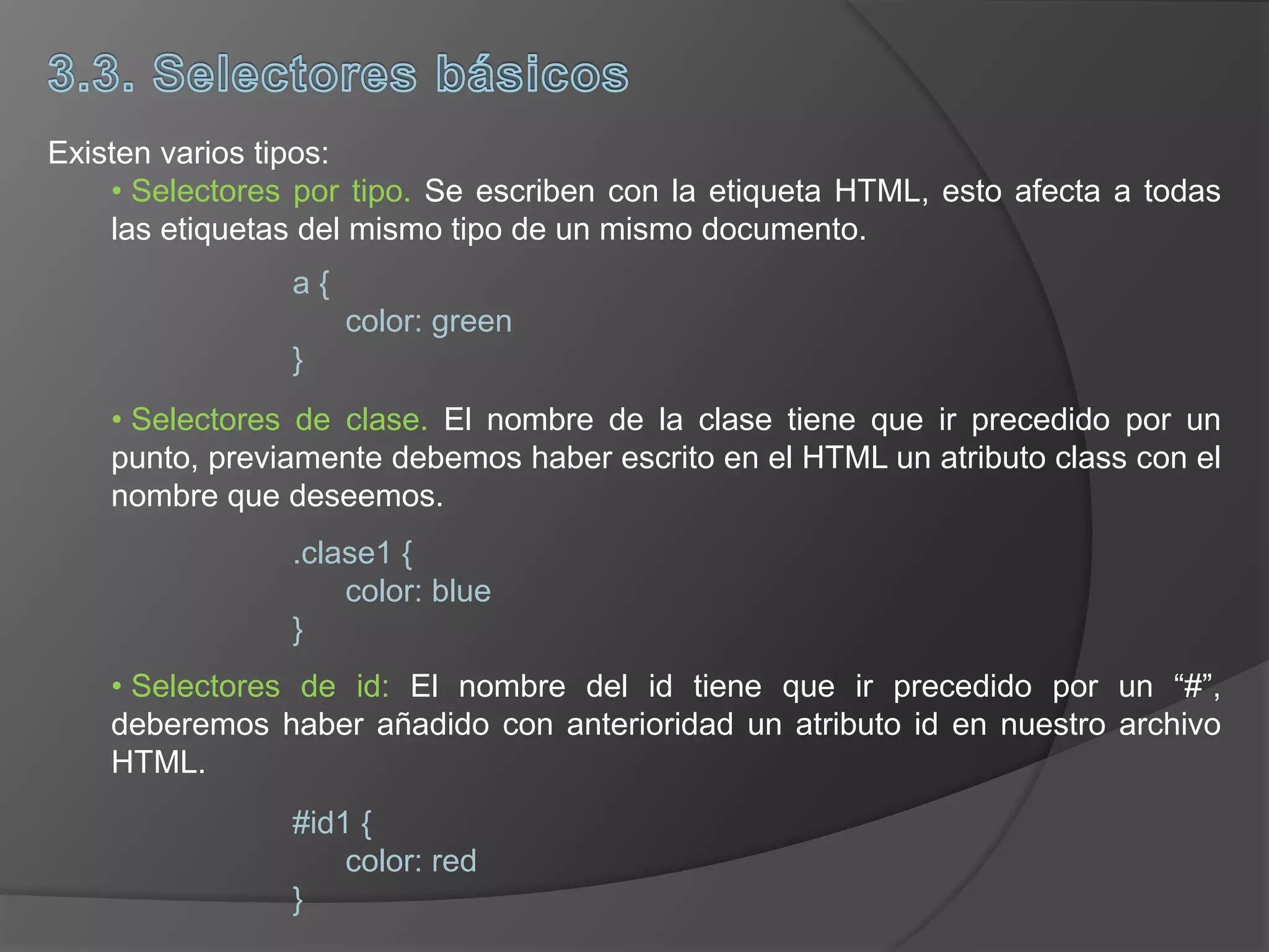 Existen varios tipos:
• Selectores por tipo. Se escriben con la etiqueta HTML, esto afecta a todas
las etiquetas del mismo tipo de un mismo documento.
• Selectores de clase. El nombre de la clase tiene que ir precedido por un
punto, previamente debemos haber escrito en el HTML un atributo class con el
nombre que deseemos.
• Selectores de id: El nombre del id tiene que ir precedido por un “#”,
deberemos haber añadido con anterioridad un atributo id en nuestro archivo
HTML.
a {
color: green
}
.clase1 {
color: blue
}
#id1 {
color: red
}
 