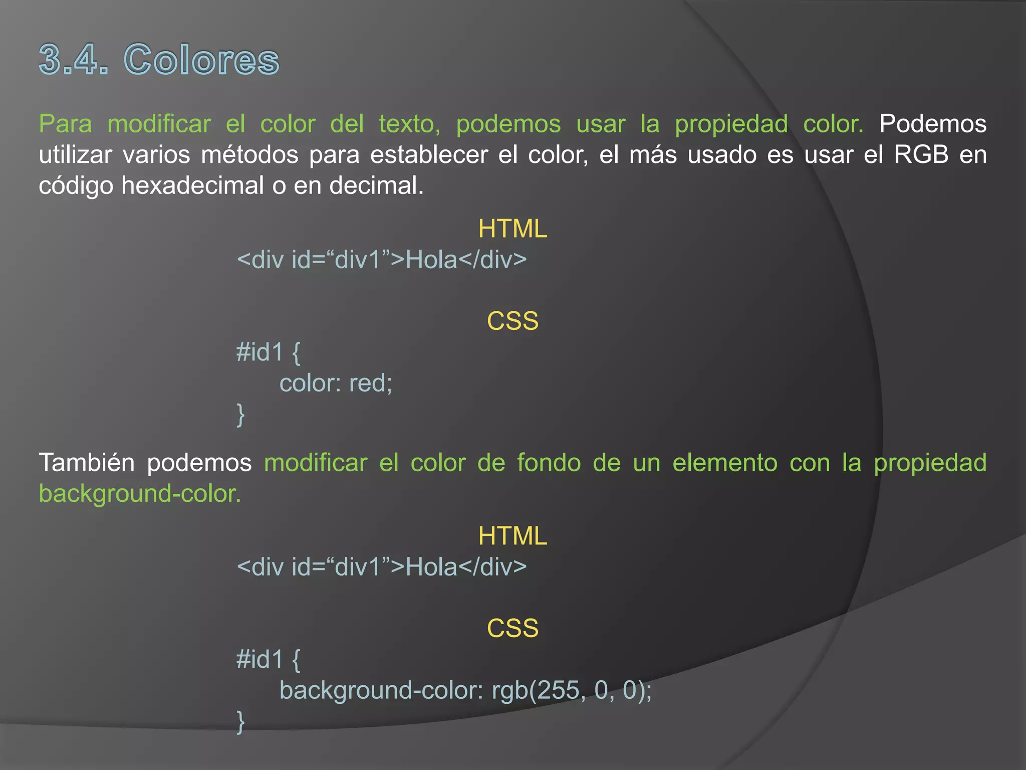 Para modificar el color del texto, podemos usar la propiedad color. Podemos
utilizar varios métodos para establecer el color, el más usado es usar el RGB en
código hexadecimal o en decimal.
También podemos modificar el color de fondo de un elemento con la propiedad
background-color.
HTML
<div id=“div1”>Hola</div>
CSS
#id1 {
color: red;
}
HTML
<div id=“div1”>Hola</div>
CSS
#id1 {
background-color: rgb(255, 0, 0);
}
 